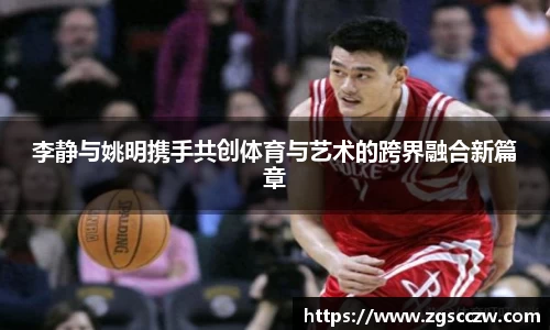 李静与姚明携手共创体育与艺术的跨界融合新篇章